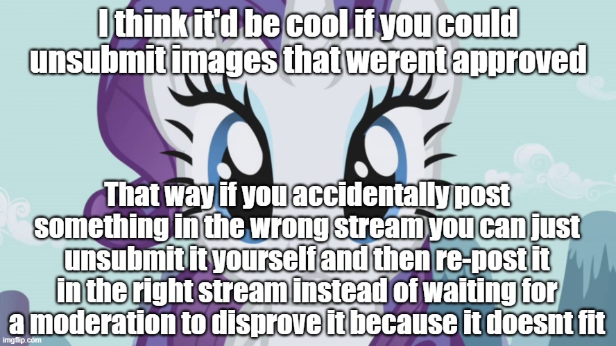 Stareful Rarity (MLP) | I think it'd be cool if you could unsubmit images that werent approved; That way if you accidentally post something in the wrong stream you can just unsubmit it yourself and then re-post it in the right stream instead of waiting for a moderation to disprove it because it doesnt fit | image tagged in stareful rarity mlp | made w/ Imgflip meme maker