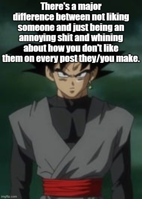 Goku black questions you | There's a major difference between not liking someone and just being an annoying shit and whining about how you don't like them on every post they/you make. | image tagged in goku black questions you | made w/ Imgflip meme maker