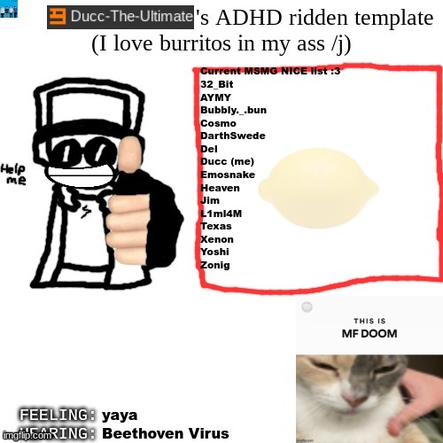 Yall can suggest more users if yall want | Current MSMG NICE list :3
32_Bit
AYMY
Bubbly._.bun
Cosmo
DarthSwede
Del
Ducc (me)
Emosnake
Heaven
Jim
L1ml4M
Texas
Xenon
Yoshi
Zonig; yaya; Beethoven Virus | image tagged in ducc-the-ultimate's adhd ridden template | made w/ Imgflip meme maker