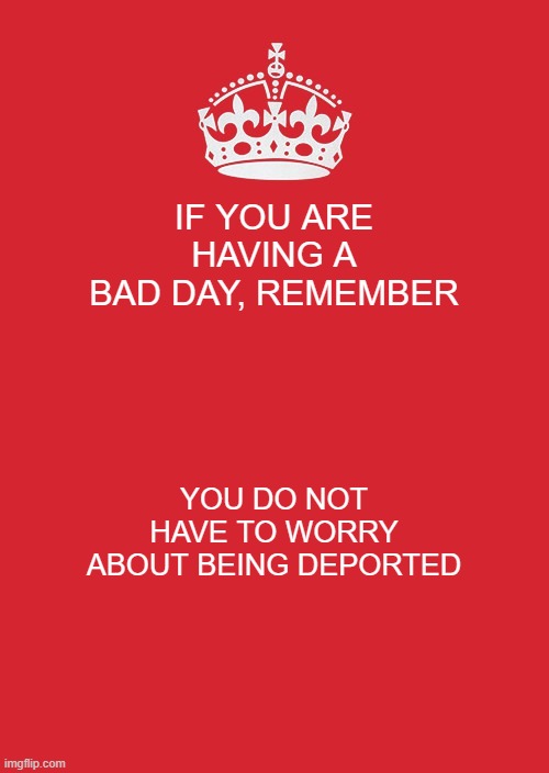 :O | IF YOU ARE HAVING A BAD DAY, REMEMBER; YOU DO NOT HAVE TO WORRY ABOUT BEING DEPORTED | image tagged in memes,keep calm and carry on red | made w/ Imgflip meme maker