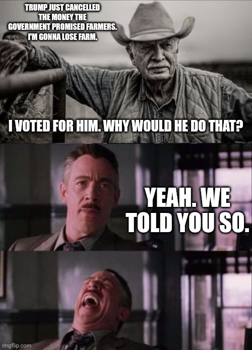 Rural MAGA in it's FO era | TRUMP JUST CANCELLED THE MONEY THE GOVERNMENT PROMISED FARMERS. I'M GONNA LOSE FARM. I VOTED FOR HIM. WHY WOULD HE DO THAT? YEAH. WE TOLD YOU SO. | image tagged in memes,so god made a farmer,j jonah jameson,maga,trump | made w/ Imgflip meme maker