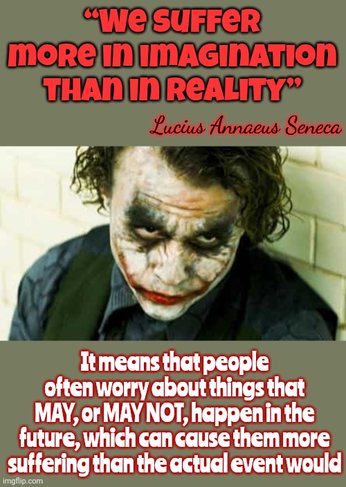 There's Nothing To Worry About.  Work The Problem In Hand.  Don't Invent Problems That Haven't Happened Yet | “We suffer more in imagination than in reality”; Lucius Annaeus Seneca; It means that people often worry about things that
MAY, or MAY NOT, happen in the future, which can cause them more suffering than the actual event would | image tagged in joker philosophy,worry warts,worriers vs warriors,don't worry be happy,everything's gonna be alright,memes | made w/ Imgflip meme maker