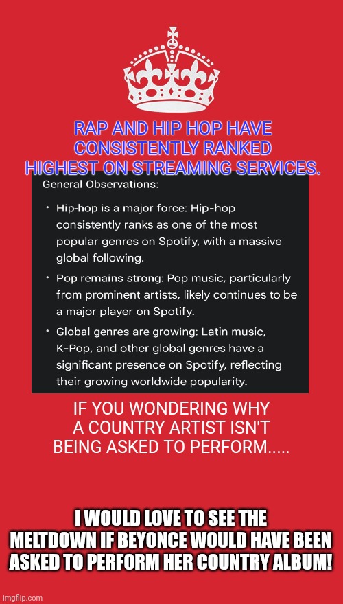 Try to open your eyes as to why Hip Hop dominates half time shows. | RAP AND HIP HOP HAVE CONSISTENTLY RANKED HIGHEST ON STREAMING SERVICES. IF YOU WONDERING WHY A COUNTRY ARTIST ISN'T BEING ASKED TO PERFORM..... I WOULD LOVE TO SEE THE MELTDOWN IF BEYONCE WOULD HAVE BEEN ASKED TO PERFORM HER COUNTRY ALBUM! | image tagged in memes,keep calm and carry on red | made w/ Imgflip meme maker