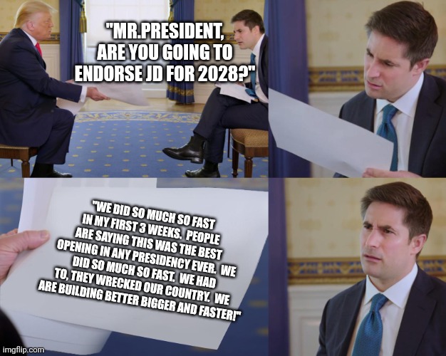 HARD NO! | "MR.PRESIDENT, ARE YOU GOING TO ENDORSE JD FOR 2028?"; "WE DID SO MUCH SO FAST IN MY FIRST 3 WEEKS.  PEOPLE ARE SAYING THIS WAS THE BEST OPENING IN ANY PRESIDENCY EVER.  WE DID SO MUCH SO FAST.  WE HAD TO, THEY WRECKED OUR COUNTRY.  WE ARE BUILDING BETTER BIGGER AND FASTER!" | image tagged in trump interview | made w/ Imgflip meme maker