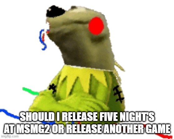 withered figure kermert | SHOULD I RELEASE FIVE NIGHT'S AT MSMG2 OR RELEASE ANOTHER GAME | image tagged in withered figure kermert | made w/ Imgflip meme maker