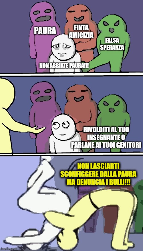 Bullismo | PAURA; FINTA AMICIZIA; FALSA SPERANZA; NON ABBIATE PAURA!!! RIVOLGITI AL TUO INSEGNANTE O PARLANE AI TUOI GENITORI; NON LASCIARTI SCONFIGGERE DALLA PAURA MA DENUNCIA I BULLI!!! | image tagged in problems stress pain,bullismo,school,cyberbullismo,bullying,cyberbullying | made w/ Imgflip meme maker