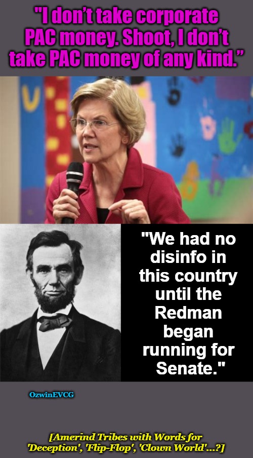 [AT ... (CW)] | "I don’t take corporate PAC money. Shoot, I don’t take PAC money of any kind.”; "We had no 

disinfo in 

this country 

until the 

Redman 

began 

running for 

Senate."; OzwinEVCG; [Amerind Tribes with Words for 

'Deception', 'Flip-Flop', 'Clown World'...?] | image tagged in elizabeth warren,politicians suck,government corruption,lobbies,bribery,abraham lincoln | made w/ Imgflip meme maker