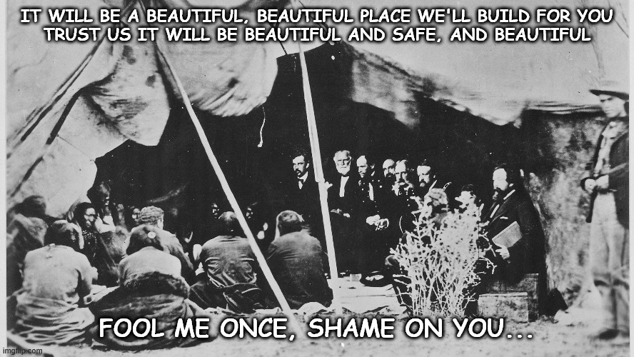 We've seen this movie before | IT WILL BE A BEAUTIFUL, BEAUTIFUL PLACE WE'LL BUILD FOR YOU
TRUST US IT WILL BE BEAUTIFUL AND SAFE, AND BEAUTIFUL; FOOL ME ONCE, SHAME ON YOU... | image tagged in trail of tears,the reservation | made w/ Imgflip meme maker