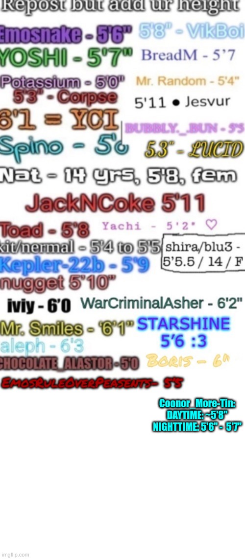 My height varies throughout the day because of back problems. Also because I haven't measured my height in a while... :/ | Coonor_More-Tin:
DAYTIME: ~5'8"
NIGHTTIME: 5'6" -  5'7" | image tagged in repost this,height,after all why not | made w/ Imgflip meme maker