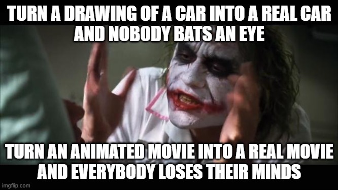 All real creations started as drawings or paintings | TURN A DRAWING OF A CAR INTO A REAL CAR
AND NOBODY BATS AN EYE; TURN AN ANIMATED MOVIE INTO A REAL MOVIE
AND EVERYBODY LOSES THEIR MINDS | image tagged in memes,and everybody loses their minds,animated,live action,movies,cars | made w/ Imgflip meme maker