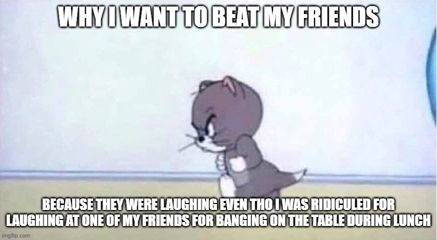 this is just a Joke | WHY I WANT TO BEAT MY FRIENDS; BECAUSE THEY WERE LAUGHING EVEN THO I WAS RIDICULED FOR LAUGHING AT ONE OF MY FRIENDS FOR BANGING ON THE TABLE DURING LUNCH | image tagged in angry tom | made w/ Imgflip meme maker