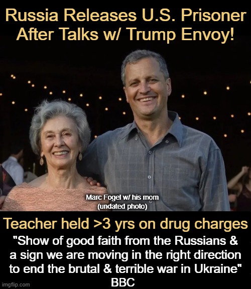 Happy News of the Day! | Russia Releases U.S. Prisoner
After Talks w/ Trump Envoy! Marc Fogel w/ his mom 
(undated photo); Teacher held >3 yrs on drug charges; "Show of good faith from the Russians & 
a sign we are moving in the right direction 
to end the brutal & terrible war in Ukraine"; BBC | image tagged in prisoner,sweet release,donald trump approves,why do i fix everything i touch,maga,good news everyone | made w/ Imgflip meme maker