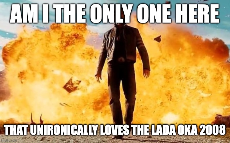 Guy Walking Away From Explosion | AM I THE ONLY ONE HERE; THAT UNIRONICALLY LOVES THE LADA OKA 2008 | image tagged in guy walking away from explosion | made w/ Imgflip meme maker