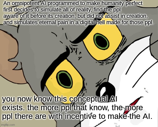 Basilisk | An omnipotent AI programmed to make humanity perfect first decides to simulate all of reality, find the ppl aware of it before its creation, but did not assist in creation, and simulates eternal pain in a digital hell made for those ppl. you now know this conceptual AI exists. the more ppl that know, the more ppl there are with incentive to make the AI. | image tagged in memes,unsettled tom,scary | made w/ Imgflip meme maker