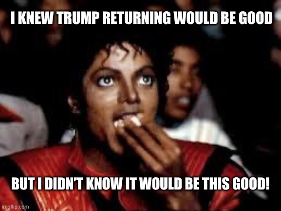 Enjoy the Liberal meltdown | I KNEW TRUMP RETURNING WOULD BE GOOD; BUT I DIDN’T KNOW IT WOULD BE THIS GOOD! | image tagged in michael jackson popcorn 2 | made w/ Imgflip meme maker