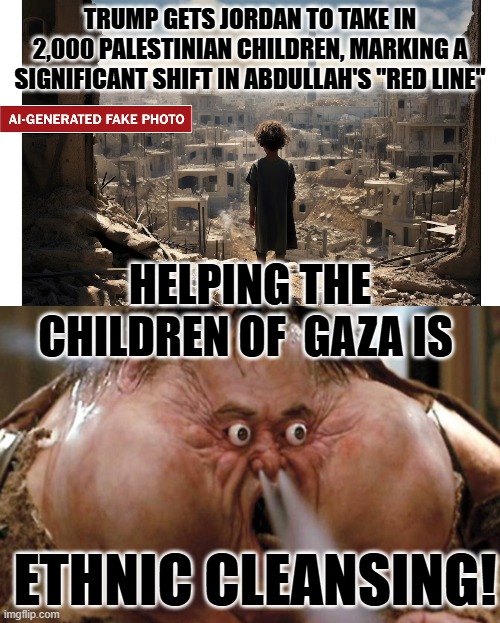 Trump did it, therefor it is bad. | TRUMP GETS JORDAN TO TAKE IN 2,000 PALESTINIAN CHILDREN, MARKING A SIGNIFICANT SHIFT IN ABDULLAH'S "RED LINE"; HELPING THE CHILDREN OF  GAZA IS; ETHNIC CLEANSING! | image tagged in ai-generated fake photo of little child in gaza - be skeptical,big trouble in little china | made w/ Imgflip meme maker