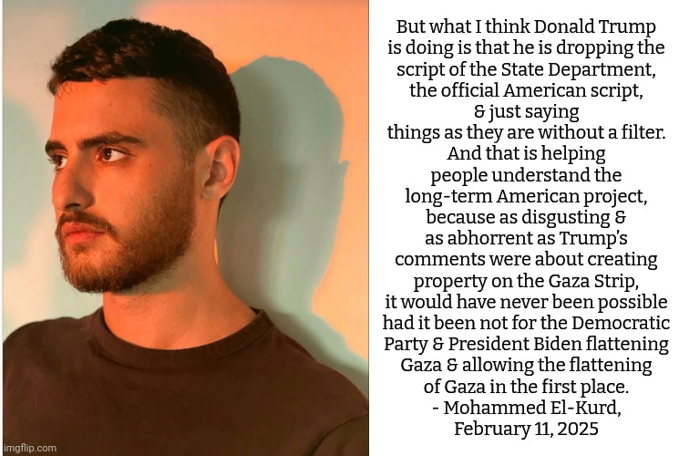 Republicans need help to make their schemes reality. | But what I think Donald Trump
is doing is that he is dropping the
script of the State Department,
the official American script,
& just saying
things as they are without a filter.
And that is helping
people understand the
long-term American project,
because as disgusting &
as abhorrent as Trump’s
comments were about creating
property on the Gaza Strip,
it would have never been possible
had it been not for the Democratic
Party & President Biden flattening
Gaza & allowing the flattening
of Gaza in the first place.
- Mohammed El-Kurd,
February 11, 2025 | image tagged in blank white template,united states,foreign policy,israel | made w/ Imgflip meme maker