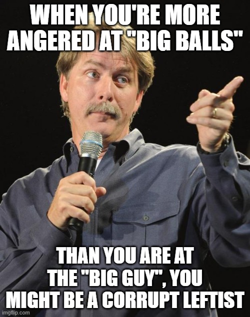 Jeff Foxworthy | WHEN YOU'RE MORE ANGERED AT "BIG BALLS"; THAN YOU ARE AT THE "BIG GUY", YOU MIGHT BE A CORRUPT LEFTIST | image tagged in jeff foxworthy | made w/ Imgflip meme maker