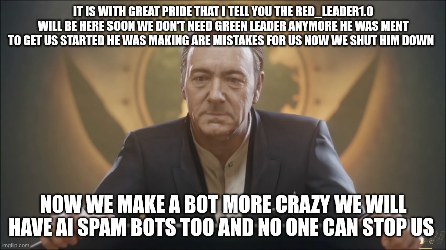 jonathan irons | IT IS WITH GREAT PRIDE THAT I TELL YOU THE RED_LEADER1.0 WILL BE HERE SOON WE DON'T NEED GREEN LEADER ANYMORE HE WAS MEANT TO GET US STARTED HE WAS MAKING ARE MISTAKES FOR US NOW WE SHUT HIM DOWN; NOW WE MAKE A BOT MORE CRAZY WE WILL HAVE AI SPAM BOTS TOO AND NO ONE CAN STOP US | image tagged in jonathan irons | made w/ Imgflip meme maker