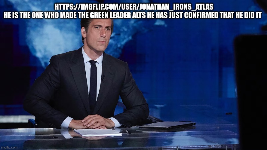 news reporter | HTTPS://IMGFLIP.COM/USER/JONATHAN_IRONS_ATLAS
HE IS THE ONE WHO MADE THE GREEN LEADER ALTS HE HAS JUST CONFIRMED THAT HE DID IT | image tagged in news reporter | made w/ Imgflip meme maker