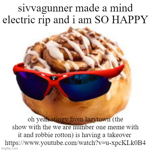 https://www.youtube.com/watch?v=u-xpcKLk0B4 | sivvagunner made a mind electric rip and i am SO HAPPY; oh yeah stingy from lazytown (the show with the we are number one meme with it and robbie rotton) is having a takeover 
https://www.youtube.com/watch?v=u-xpcKLk0B4 | image tagged in cool ass cinnamon bun | made w/ Imgflip meme maker