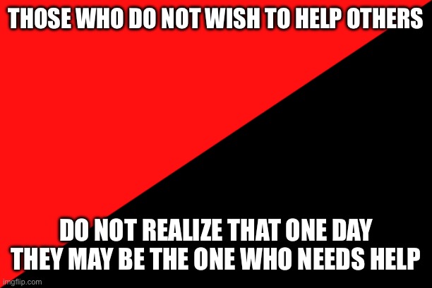 Those who do not wish to help others | THOSE WHO DO NOT WISH TO HELP OTHERS; DO NOT REALIZE THAT ONE DAY THEY MAY BE THE ONE WHO NEEDS HELP | image tagged in ancom flag | made w/ Imgflip meme maker