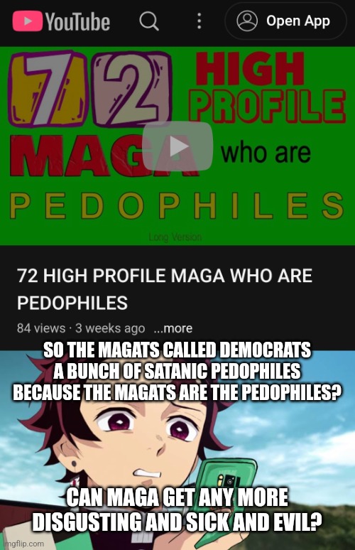 https://youtu.be/NeYsNCUuJss | SO THE MAGATS CALLED DEMOCRATS A BUNCH OF SATANIC PEDOPHILES BECAUSE THE MAGATS ARE THE PEDOPHILES? CAN MAGA GET ANY MORE DISGUSTING AND SICK AND EVIL? | image tagged in trump,maga,pedophiles,pathocracy,72 | made w/ Imgflip meme maker