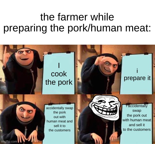 Gru's Plan Meme | I cook the pork i prepare it i accidentally swap the pork out with human meat and sell it to the customers i accidentally swap the pork out  | image tagged in memes,gru's plan | made w/ Imgflip meme maker