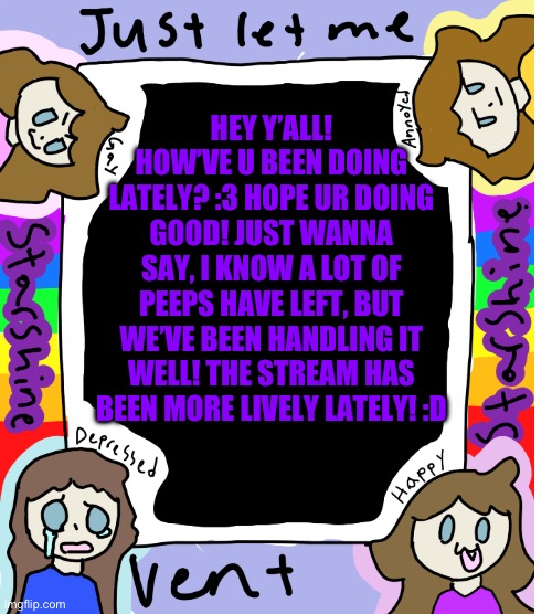 :3 I can’t think of a good title, so here’s a bad one: ghfxtfdhguhyigfhjgfyjfjyfghjgfgjgfhjgvjhgvjhgvhjfghjgfjhgfhjgfjhgfhjgvjhf | HEY Y’ALL! HOW’VE U BEEN DOING LATELY? :3 HOPE UR DOING GOOD! JUST WANNA SAY, I KNOW A LOT OF PEEPS HAVE LEFT, BUT WE’VE BEEN HANDLING IT WELL! THE STREAM HAS BEEN MORE LIVELY LATELY! :D | image tagged in starshine_10 vent temp | made w/ Imgflip meme maker