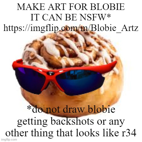 https://imgflip.com/m/Blobie_Artz | MAKE ART FOR BLOBIE
IT CAN BE NSFW*
https://imgflip.com/m/Blobie_Artz; *do not draw blobie getting backshots or any other thing that looks like r34 | image tagged in cool ass cinnamon bun | made w/ Imgflip meme maker