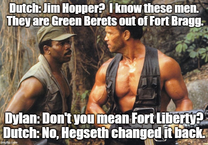 I didn't know the name changed to begin with. | Dutch: Jim Hopper?  I know these men.  They are Green Berets out of Fort Bragg. Dylan: Don't you mean Fort Liberty?
Dutch: No, Hegseth changed it back. | image tagged in predator | made w/ Imgflip meme maker