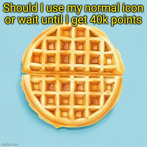 Waffle | Should I use my normal icon or wait until I get 40k points | image tagged in waffle | made w/ Imgflip meme maker