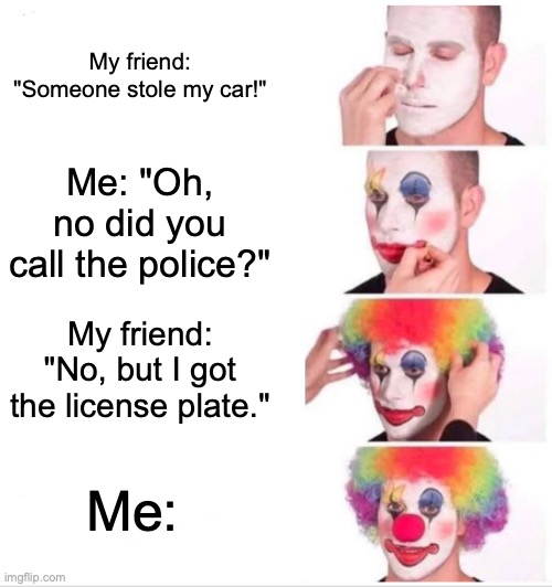 Clown Applying Makeup | My friend: "Someone stole my car!"; Me: "Oh, no did you call the police?"; My friend: "No, but I got the license plate."; Me: | image tagged in memes,clown applying makeup | made w/ Imgflip meme maker