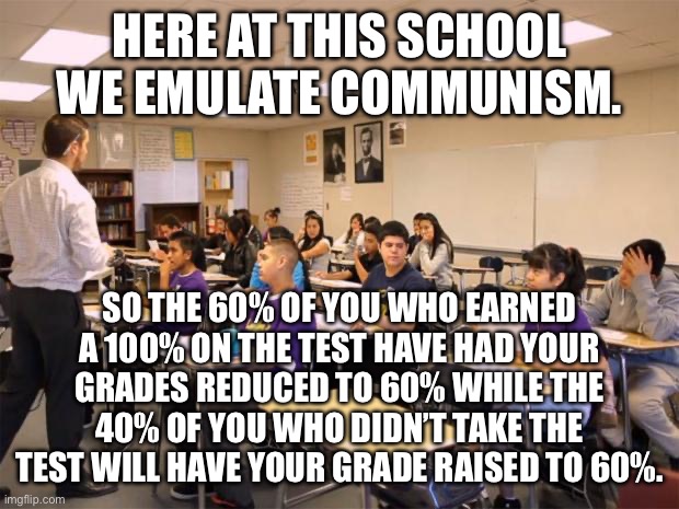 classroom | HERE AT THIS SCHOOL WE EMULATE COMMUNISM. SO THE 60% OF YOU WHO EARNED A 100% ON THE TEST HAVE HAD YOUR GRADES REDUCED TO 60% WHILE THE 40% OF YOU WHO DIDN’T TAKE THE TEST WILL HAVE YOUR GRADE RAISED TO 60%. | image tagged in classroom | made w/ Imgflip meme maker