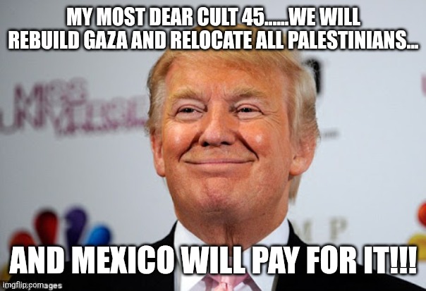 Mexico will pay for it! | MY MOST DEAR CULT 45......WE WILL REBUILD GAZA AND RELOCATE ALL PALESTINIANS... AND MEXICO WILL PAY FOR IT!!! | image tagged in donald trump,trump,maga,nevertrump,nevertrump meme,palestine | made w/ Imgflip meme maker