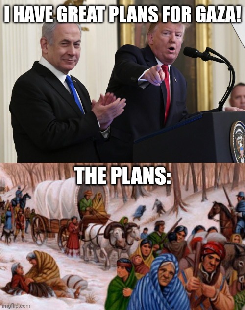 I HAVE GREAT PLANS FOR GAZA! THE PLANS: | image tagged in trump and netanyahu,trail of tears | made w/ Imgflip meme maker