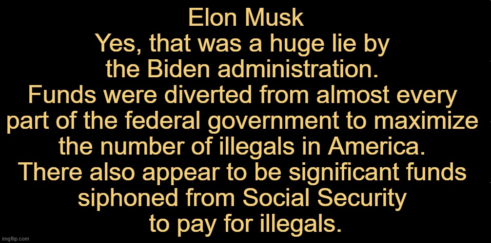 Democrats have some 'splaining TO DO! There must be punishment to follow... | Elon Musk

Yes, that was a huge lie by 
the Biden administration. 

Funds were diverted from almost every 
part of the federal government to maximize 
the number of illegals in America. 

There also appear to be significant funds 
siphoned from Social Security 
to pay for illegals. | image tagged in joe biden,democrats,government corruption,illegal aliens,taxpayers,follow the money | made w/ Imgflip meme maker