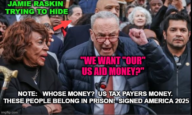 Schumer Raskin Waters claim US Aid is their money?    NOT! | JAMIE RASKIN 
TRYING TO HIDE; "WE WANT "OUR" US AID MONEY?"; NOTE:   WHOSE MONEY?  US TAX PAYERS MONEY.  THESE PEOPLE BELONG IN PRISON!  SIGNED AMERICA 2025 | image tagged in schumer raskin waters want their money | made w/ Imgflip meme maker