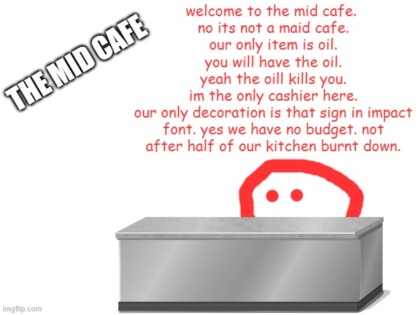 a day at the mid cafe | welcome to the mid cafe. 
no its not a maid cafe.
 our only item is oil. 
you will have the oil.
yeah the oill kills you.
im the only cashier here.
our only decoration is that sign in impact font. yes we have no budget. not after half of our kitchen burnt down. THE MID CAFE | made w/ Imgflip meme maker