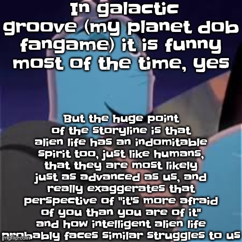 And also, that aliens may have asked the same question as us "is there other life out there?" | In galactic groove (my planet dob fangame) it is funny most of the time, yes; But the huge point of the storyline is that alien life has an indomitable spirit too, just like humans, that they are most likely just as advanced as us, and really exaggerates that perspective of "it's more afraid of you than you are of it" and how intelligent alien life probably faces similar struggles to us | image tagged in meh | made w/ Imgflip meme maker