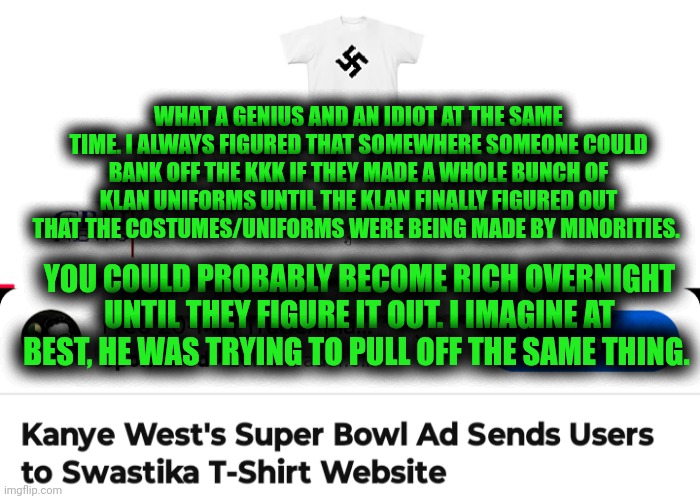 Funny | WHAT A GENIUS AND AN IDIOT AT THE SAME TIME. I ALWAYS FIGURED THAT SOMEWHERE SOMEONE COULD BANK OFF THE KKK IF THEY MADE A WHOLE BUNCH OF KLAN UNIFORMS UNTIL THE KLAN FINALLY FIGURED OUT THAT THE COSTUMES/UNIFORMS WERE BEING MADE BY MINORITIES. YOU COULD PROBABLY BECOME RICH OVERNIGHT UNTIL THEY FIGURE IT OUT. I IMAGINE AT BEST, HE WAS TRYING TO PULL OFF THE SAME THING. | image tagged in funny,kanye west,business,fashion,kkk,uniform | made w/ Imgflip meme maker