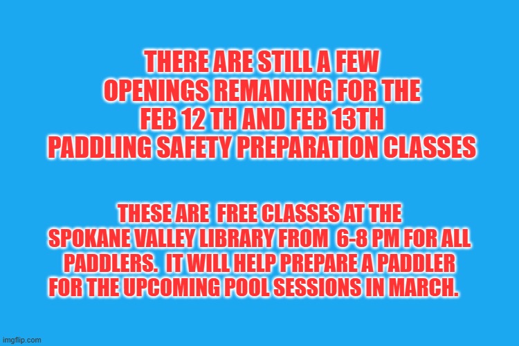 THERE ARE STILL A FEW OPENINGS REMAINING FOR THE FEB 12 TH AND FEB 13TH PADDLING SAFETY PREPARATION CLASSES; THESE ARE  FREE CLASSES AT THE SPOKANE VALLEY LIBRARY FROM  6-8 PM FOR ALL PADDLERS.  IT WILL HELP PREPARE A PADDLER FOR THE UPCOMING POOL SESSIONS IN MARCH. | made w/ Imgflip meme maker