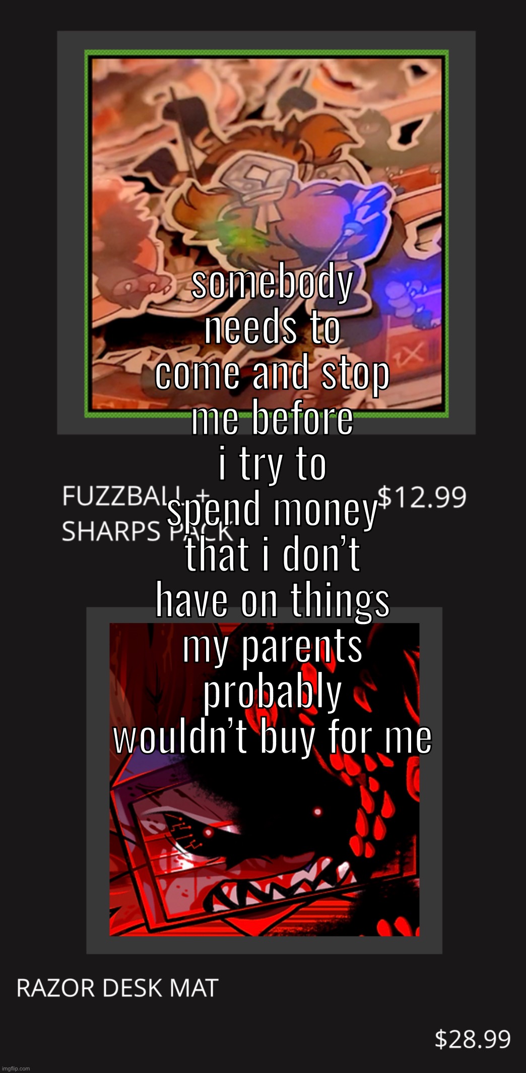 somebody needs to come and stop me before i try to spend money that i don’t have on things my parents probably wouldn’t buy for me | made w/ Imgflip meme maker