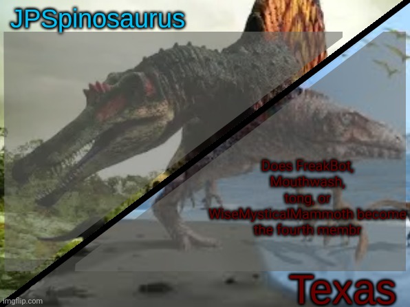 JPSpinosaurus x Texas shared template | Does FreakBot, Mouthwash, tong, or WiseMysticalMammoth become the fourth membr | image tagged in jpspinosaurus x texas shared template | made w/ Imgflip meme maker
