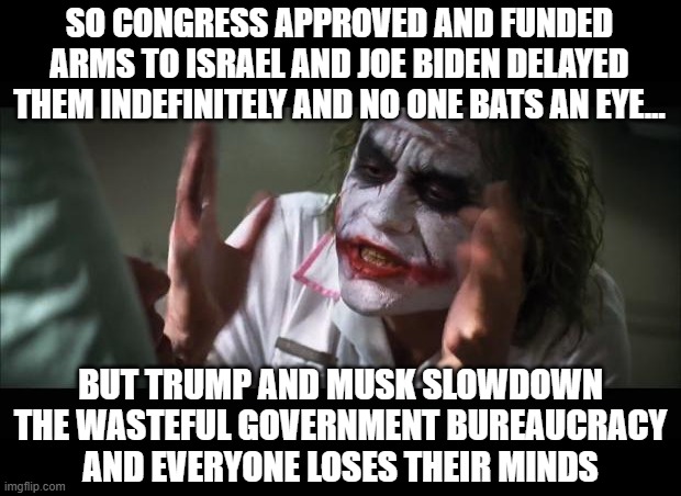 And everybody loses their minds Meme | SO CONGRESS APPROVED AND FUNDED ARMS TO ISRAEL AND JOE BIDEN DELAYED THEM INDEFINITELY AND NO ONE BATS AN EYE... BUT TRUMP AND MUSK SLOWDOWN THE WASTEFUL GOVERNMENT BUREAUCRACY
AND EVERYONE LOSES THEIR MINDS | image tagged in memes,and everybody loses their minds | made w/ Imgflip meme maker