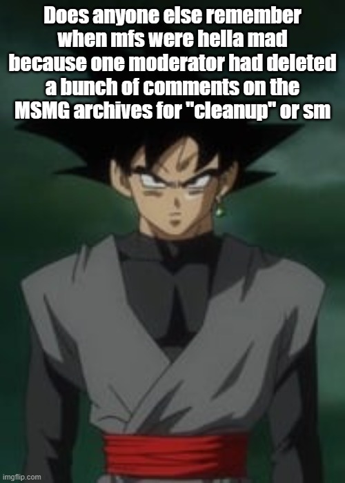 Goku black questions you | Does anyone else remember when mfs were hella mad because one moderator had deleted a bunch of comments on the MSMG archives for "cleanup" or sm | image tagged in goku black questions you | made w/ Imgflip meme maker