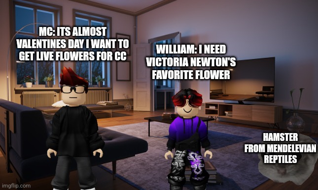 Febuary 12 scenario | MC: ITS ALMOST VALENTINES DAY I WANT TO GET LIVE FLOWERS FOR CC; WILLIAM: I NEED VICTORIA NEWTON'S FAVORITE FLOWER; HAMSTER FROM MENDELEVIAN REPTILES | image tagged in living room | made w/ Imgflip meme maker