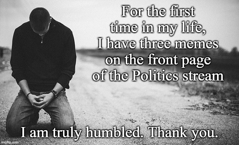 I cannot thank you enough.... | For the first time in my life, I have three memes on the front page of the Politics stream; I am truly humbled. Thank you. | image tagged in humility | made w/ Imgflip meme maker