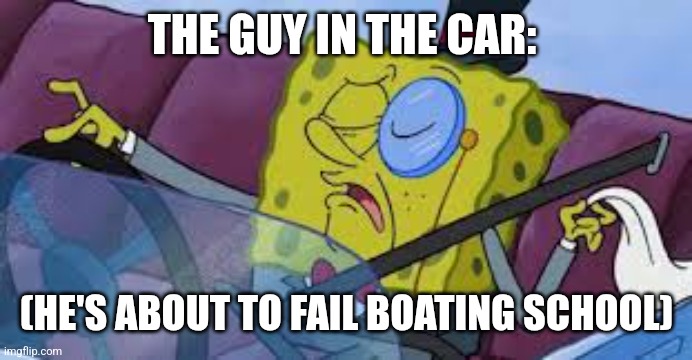 spongebob monocle | THE GUY IN THE CAR: (HE'S ABOUT TO FAIL BOATING SCHOOL) | image tagged in spongebob monocle | made w/ Imgflip meme maker