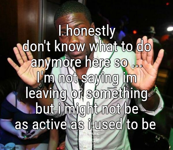 im still gonna comment and approve stuff but i might not be posting as much as before | I honestly don't know what to do anymore here so ... I'm not saying im leaving or something but i might not be as active as i used to be | image tagged in kevin hart hands up | made w/ Imgflip meme maker